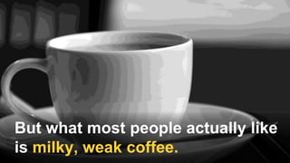 But what most people actually like
is milky, weak coffee.
 