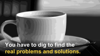 You have to dig to find the
real problems and solutions.
 