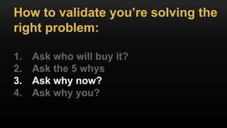 How to validate you’re solving the
right problem:
1. Ask who will buy it?
2. Ask the 5 whys
3. Ask why now?
4. Ask why you?
 