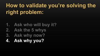 How to validate you’re solving the
right problem:
1. Ask who will buy it?
2. Ask the 5 whys
3. Ask why now?
4. Ask why you?
 