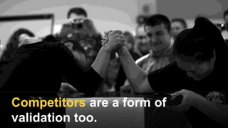 Competitors are a form of
validation too.
 