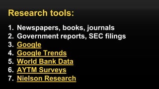 Research tools:
1. Newspapers, books, journals
2. Government reports, SEC filings
3. Google
4. Google Trends
5. World Bank Data
6. AYTM Surveys
7. Nielson Research
 