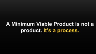 A Minimum Viable Product is not a
product. It’s a process.
 