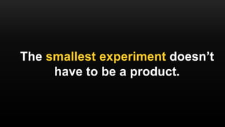 The smallest experiment doesn’t
have to be a product.
 