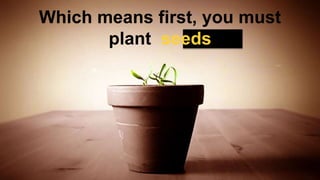 Which means first, you must
plant seeds
 