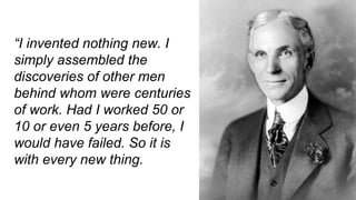 “I invented nothing new. I
simply assembled the
discoveries of other men
behind whom were centuries
of work. Had I worked 50 or
10 or even 5 years before, I
would have failed. So it is
with every new thing.
 