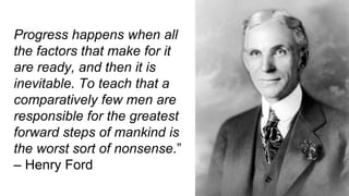 Progress happens when all
the factors that make for it
are ready, and then it is
inevitable. To teach that a
comparatively few men are
responsible for the greatest
forward steps of mankind is
the worst sort of nonsense.”
– Henry Ford
 