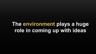 The environment plays a huge
role in coming up with ideas
 