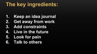 The key ingredients:
1. Keep an idea journal
2. Get away from work
3. Add constraints
4. Live in the future
5. Look for pain
6. Talk to others
 