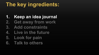 The key ingredients:
1. Keep an idea journal
2. Get away from work
3. Add constraints
4. Live in the future
5. Look for pain
6. Talk to others
 