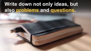 Write down not only ideas, but
also problems and questions.
 