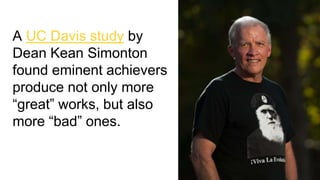 A UC Davis study by
Dean Kean Simonton
found eminent achievers
produce not only more
“great” works, but also
more “bad” ones.
 