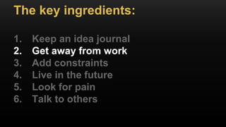 The key ingredients:
1. Keep an idea journal
2. Get away from work
3. Add constraints
4. Live in the future
5. Look for pain
6. Talk to others
 