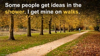 Some people get ideas in the
shower. I get mine on walks.
 