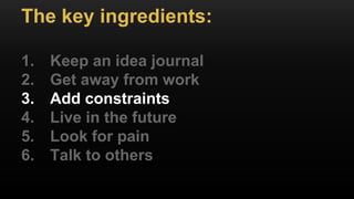 The key ingredients:
1. Keep an idea journal
2. Get away from work
3. Add constraints
4. Live in the future
5. Look for pain
6. Talk to others
 