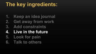 The key ingredients:
1. Keep an idea journal
2. Get away from work
3. Add constraints
4. Live in the future
5. Look for pain
6. Talk to others
 