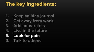 The key ingredients:
1. Keep an idea journal
2. Get away from work
3. Add constraints
4. Live in the future
5. Look for pain
6. Talk to others
 