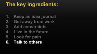 The key ingredients:
1. Keep an idea journal
2. Get away from work
3. Add constraints
4. Live in the future
5. Look for pain
6. Talk to others
 