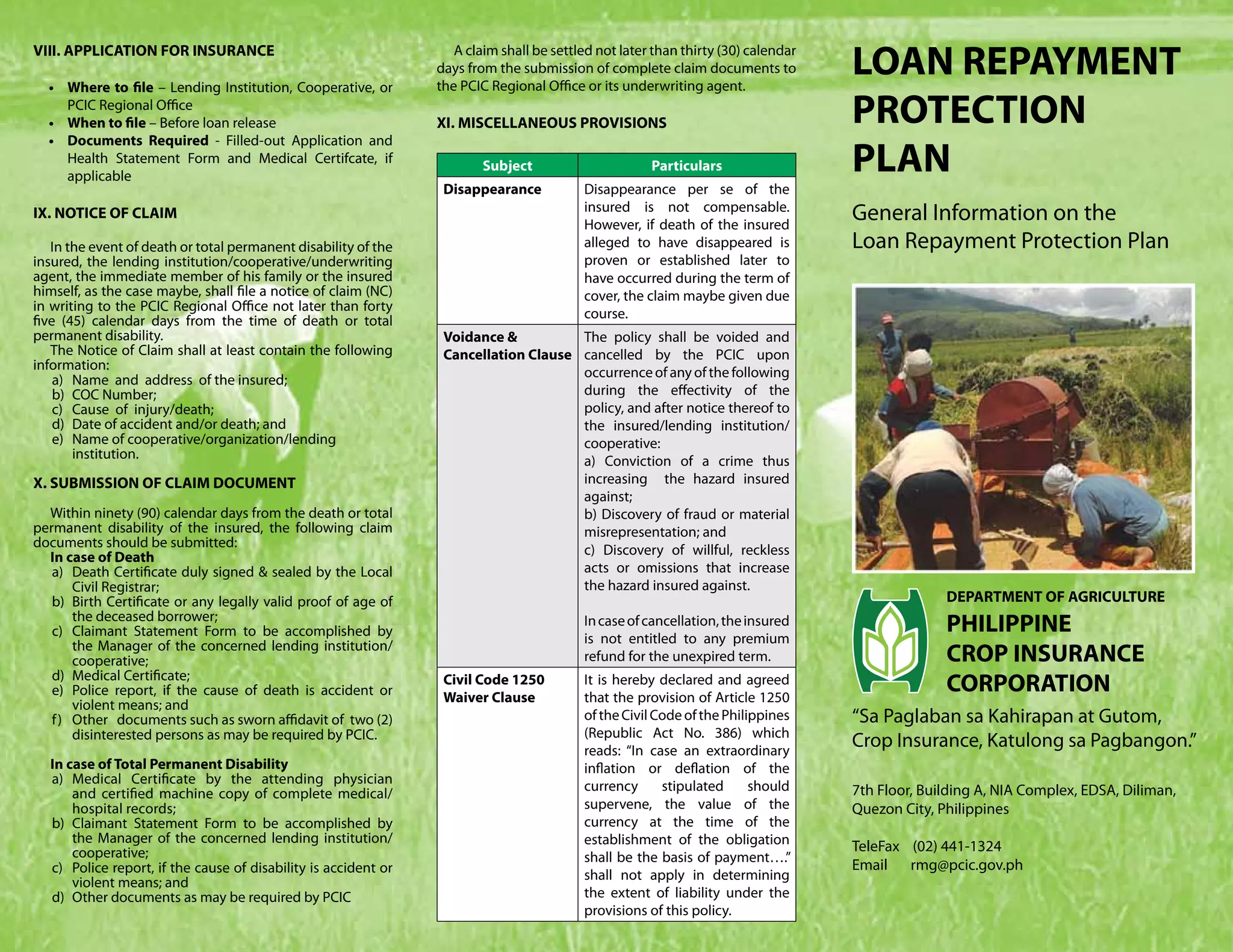 VIII. APPLICATION FOR INSURANCE

  •	 Where to file – Lending Institution, Cooperative, or
                                                                    A claim shall be settled not later than thirty (30) calendar
                                                                 days from the submission of complete claim documents to
                                                                 the PCIC Regional Office or its underwriting agent.
                                                                                                                                   LOAN REPAYMENT
     PCIC Regional Office
  •	 When to file – Before loan release                          XI. MISCELLANEOUS PROVISIONS                                      PROTECTION
  •	 Documents Required - Filled-out Application and
     Health Statement Form and Medical Certifcate, if
     applicable
                                                                         Subject                      Particulars                  PLAN
                                                                  Disappearance           Disappearance per se of the
                                                                                          insured is not compensable.
IX. NOTICE OF CLAIM
                                                                                          However, if death of the insured
                                                                                                                                   General Information on the
   In the event of death or total permanent disability of the                             alleged to have disappeared is           Loan Repayment Protection Plan
insured, the lending institution/cooperative/underwriting                                 proven or established later to
agent, the immediate member of his family or the insured                                  have occurred during the term of
himself, as the case maybe, shall file a notice of claim (NC)                             cover, the claim maybe given due
in writing to the PCIC Regional Office not later than forty
five (45) calendar days from the time of death or total                                   course.
permanent disability.                                             Voidance &          The policy shall be voided and
   The Notice of Claim shall at least contain the following       Cancellation Clause cancelled by the PCIC upon
information:                                                                          occurrence of any of the following
    a)	 Name and address of the insured;
    b)	 COC Number;                                                                   during the effectivity of the
    c)	 Cause of injury/death;                                                        policy, and after notice thereof to
    d)	 Date of accident and/or death; and                                            the insured/lending institution/
    e)	 Name of cooperative/organization/lending                                      cooperative:
        institution.                                                                  a) Conviction of a crime thus
X. SUBMISSION OF CLAIM DOCUMENT                                                       increasing the hazard insured
                                                                                      against;
  Within ninety (90) calendar days from the death or total                            b) Discovery of fraud or material
permanent disability of the insured, the following claim                              misrepresentation; and
documents should be submitted:                                                        c) Discovery of willful, reckless
  In case of Death
   a)	 Death Certificate duly signed & sealed by the Local                            acts or omissions that increase
         Civil Registrar;                                                             the hazard insured against.
   b)	 Birth Certificate or any legally valid proof of age of                                                                                    DEPARTMENT OF AGRICULTURE
         the deceased borrower;
   c)	 Claimant Statement Form to be accomplished by
                                                                                          In case of cancellation, the insured
                                                                                          is not entitled to any premium
                                                                                                                                                 PHILIPPINE
         the Manager of the concerned lending institution/
         cooperative;                                                                     refund for the unexpired term.                         CROP INSURANCE
   d)	 Medical Certificate;
   e)	 Police report, if the cause of death is accident or
                                                                  Civil Code 1250
                                                                  Waiver Clause
                                                                                          It is hereby declared and agreed
                                                                                          that the provision of Article 1250
                                                                                                                                                 CORPORATION
         violent means; and
   f ) 	 Other documents such as sworn affidavit of two (2)                               of the Civil Code of the Philippines     “Sa Paglaban sa Kahirapan at Gutom,
         disinterested persons as may be required by PCIC.                                (Republic Act No. 386) which
                                                                                          reads: “In case an extraordinary
                                                                                                                                   Crop Insurance, Katulong sa Pagbangon.”
  In case of Total Permanent Disability                                                   inflation or deflation of the
  a)	Medical Certificate by the attending physician                                       currency      stipulated      should
      and certified machine copy of complete medical/                                                                              7th Floor, Building A, NIA Complex, EDSA, Diliman,
      hospital records;                                                                   supervene, the value of the              Quezon City, Philippines
  b)	Claimant Statement Form to be accomplished by                                        currency at the time of the
      the Manager of the concerned lending institution/                                   establishment of the obligation
      cooperative;                                                                                                                 TeleFax (02) 441-1324
                                                                                          shall be the basis of payment….”
  c)	 Police report, if the cause of disability is accident or                                                                     Email rmg@pcic.gov.ph
                                                                                          shall not apply in determining
      violent means; and
  d)	 Other documents as may be required by PCIC                                          the extent of liability under the
                                                                                          provisions of this policy.
 