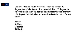 Gaurav is facing south direction then he turns 108
degree in anticlockwise direction and then 20 degree in
clockwise and then 36 degree in anticlockwise and finally
124 degree in clockwise. so in which direction he is facing
now?
A) East
B) West
C) North
D) South
Q 17
 