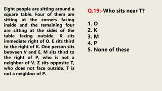 Eight people are sitting around a
square table. Four of them are
sitting at the corners facing
inside and the remaining four
are sitting at the sides of the
table facing outside. K sits
immediate right of O. E sits third
to the right of K. One person sits
between V and E. M sits third to
the right of P, who is not a
neighbor of V. Z sits opposite T,
who does not face outside. T is
not a neighbor of P.
Q.19:-Who sits near T?
1. O
2. K
3. M
4. P
5. None of these
 