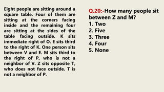 Eight people are sitting around a
square table. Four of them are
sitting at the corners facing
inside and the remaining four
are sitting at the sides of the
table facing outside. K sits
immediate right of O. E sits third
to the right of K. One person sits
between V and E. M sits third to
the right of P, who is not a
neighbor of V. Z sits opposite T,
who does not face outside. T is
not a neighbor of P.
Q.20:-How many people sit
between Z and M?
1. Two
2. Five
3. Three
4. Four
5. None
 