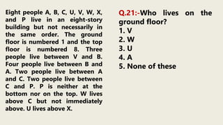 Eight people A, B, C, U, V, W, X,
and P live in an eight-story
building but not necessarily in
the same order. The ground
floor is numbered 1 and the top
floor is numbered 8. Three
people live between V and B.
Four people live between B and
A. Two people live between A
and C. Two people live between
C and P. P is neither at the
bottom nor on the top. W lives
above C but not immediately
above. U lives above X.
Q.21:-Who lives on the
ground floor?
1. V
2. W
3. U
4. A
5. None of these
 