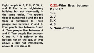 Eight people A, B, C, U, V, W, X,
and P live in an eight-story
building but not necessarily in
the same order. The ground
floor is numbered 1 and the top
floor is numbered 8. Three
people live between V and B.
Four people live between B and
A. Two people live between A
and C. Two people live between
C and P. P is neither at the
bottom nor on the top. W lives
above C but not immediately
above. U lives above X.
Q.22:-Who lives between
P and U?
1. C
2. V
3. X
4. B
5. None of these
 
