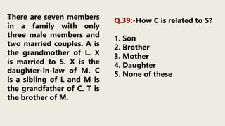 There are seven members
in a family with only
three male members and
two married couples. A is
the grandmother of L. X
is married to S. X is the
daughter-in-law of M. C
is a sibling of L and M is
the grandfather of C. T is
the brother of M.
Q.39:-How C is related to S?
1. Son
2. Brother
3. Mother
4. Daughter
5. None of these
 