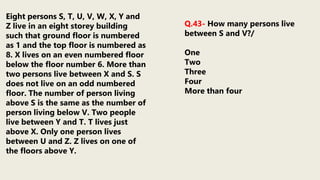 Eight persons S, T, U, V, W, X, Y and
Z live in an eight storey building
such that ground floor is numbered
as 1 and the top floor is numbered as
8. X lives on an even numbered floor
below the floor number 6. More than
two persons live between X and S. S
does not live on an odd numbered
floor. The number of person living
above S is the same as the number of
person living below V. Two people
live between Y and T. T lives just
above X. Only one person lives
between U and Z. Z lives on one of
the floors above Y.
Q.43- How many persons live
between S and V?/
One
Two
Three
Four
More than four
 