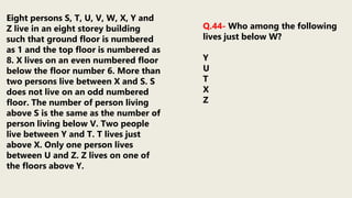 Eight persons S, T, U, V, W, X, Y and
Z live in an eight storey building
such that ground floor is numbered
as 1 and the top floor is numbered as
8. X lives on an even numbered floor
below the floor number 6. More than
two persons live between X and S. S
does not live on an odd numbered
floor. The number of person living
above S is the same as the number of
person living below V. Two people
live between Y and T. T lives just
above X. Only one person lives
between U and Z. Z lives on one of
the floors above Y.
Q.44- Who among the following
lives just below W?
Y
U
T
X
Z
 