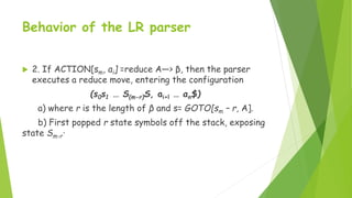 Behavior of the LR parser
 2. If ACTION[sm, ai] =reduce A—> β, then the parser
executes a reduce move, entering the confi...