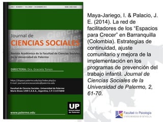 Maya-Jariego, I. & Palacio, J.
E. (2014). La red de
facilitadores de los “Espacios
para Crecer” en Barranquilla
(Colombia). Estrategias de
continuidad, ajuste
comunitario y mejora de la
implementación en los
programas de prevención del
trabajo infantil. Journal de
Ciencias Sociales de la
Universidad de Palermo, 2,
61-70.
 