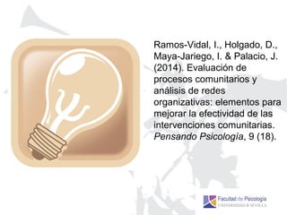 Ramos-Vidal, I., Holgado, D.,
Maya-Jariego, I. & Palacio, J.
(2014). Evaluación de
procesos comunitarios y
análisis de redes
organizativas: elementos para
mejorar la efectividad de las
intervenciones comunitarias.
Pensando Psicología, 9 (18).
 