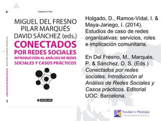 Holgado, D., Ramos-Vidal, I. &
Maya-Jariego, I. (2014).
Estudios de caso de redes
organizativas: servicios, roles
e implicación comunitaria.
En Del Fresno, M., Marqués,
P. & Sánchez, D. S. (Eds.)
Conectados por redes
sociales. Introducción al
Análisis de Redes Sociales y
Casos prácticos. Editorial
UOC: Barcelona.
 