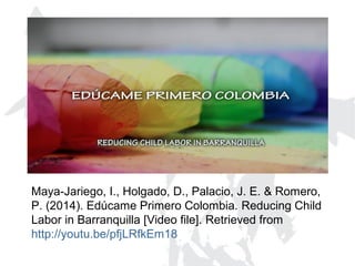 Maya-Jariego, I., Holgado, D., Palacio, J. E. & Romero,
P. (2014). Edúcame Primero Colombia. Reducing Child
Labor in Barranquilla [Video file]. Retrieved from
http://youtu.be/pfjLRfkEm18
 
