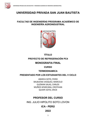 1
UNIVERSIDAD PRIVADA SAN JUAN BAUTISTA - PROGRAMA ACADEMICO DE INGENIERIA AGROINDUSTRIAL
UNIVERSIDAD PRIVADA SAN JUAN BAUTISTA
FACULTAD DE INGENIERÍAS PROGRAMA ACADÉMICO DE
INGENIERÍA AGROINDUSTRIAL
TÍTULO
PROYECTO DE REFRIGERACIÓN PC4
MONOGRAFIA FINAL
CURSO
TERMODINAMICA
PRESENTADO POR LOS ESTUDIANTES DEL V CICLO
ABARCA SOTO, PIERO
BALBUENA VASQUEZ, MARCELO
GUZMAN SALAS, CARLOS
MUÑOZ APARCANA, CRISTHIAN
QUISPE SOTO, ERICK
PROFESOR DEL CURSO
ING. JULIO HIPOLITO SOTO LOVON
ICA - PERÚ
2022
 