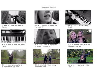 Storyboard : Demons
Opening shot of Hatting singing into
the mic
Close up on her mouth singing with
the mic in shot
Sideways shot of the piano being
played
A shot from above of the piano being
played
Front on shot of Hattie singing then
looking into the camera
Start of ﬂashback where Hattie and
Maddie are in a park
Shots of them playing and Hattie
giving Maddie a piggy back
Shot from behind of them running
and holding hands
Hattie starts pulling leaves off the
trees
 