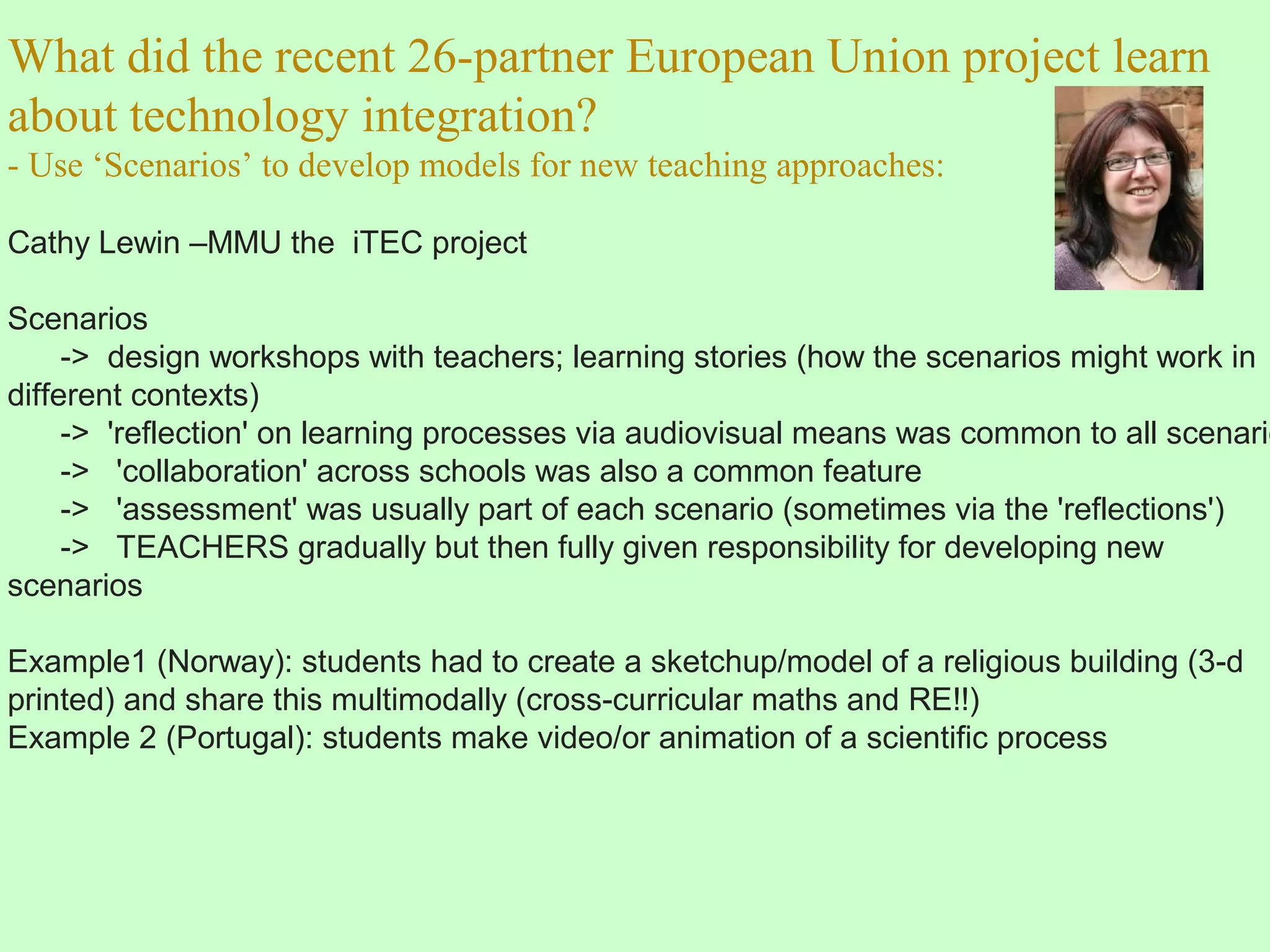 What did the recent 26-partner European Union project learn
about technology integration?
- Use ‘Scenarios’ to develop models for new teaching approaches:
Cathy Lewin –MMU the iTEC project
Scenarios
-> design workshops with teachers; learning stories (how the scenarios might work in
different contexts)
-> 'reflection' on learning processes via audiovisual means was common to all scenario
-> 'collaboration' across schools was also a common feature
-> 'assessment' was usually part of each scenario (sometimes via the 'reflections')
-> TEACHERS gradually but then fully given responsibility for developing new
scenarios
Example1 (Norway): students had to create a sketchup/model of a religious building (3-d
printed) and share this multimodally (cross-curricular maths and RE!!)
Example 2 (Portugal): students make video/or animation of a scientific process
 