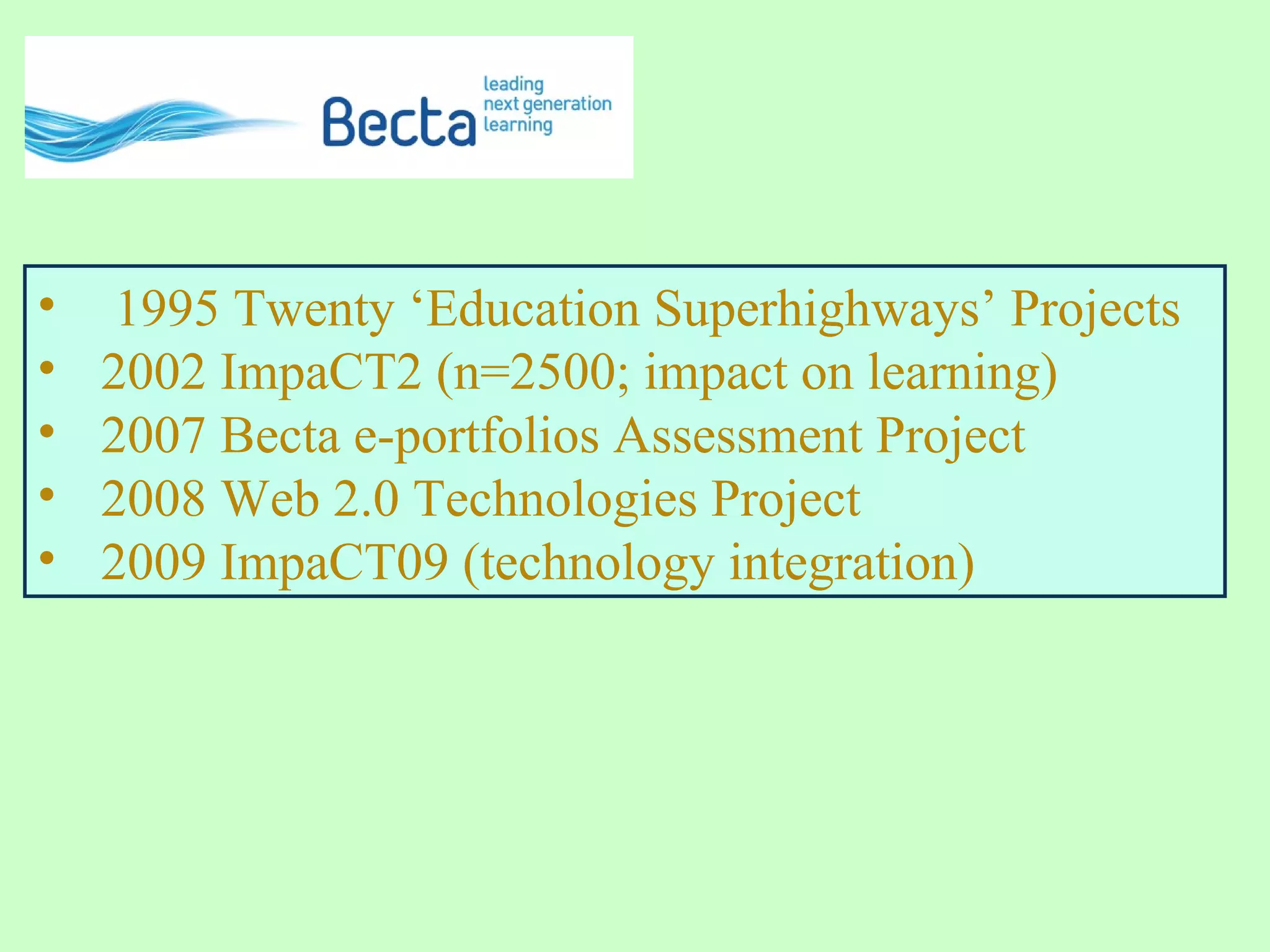 • 1995 Twenty ‘Education Superhighways’ Projects
• 2002 ImpaCT2 (n=2500; impact on learning)
• 2007 Becta e-portfolios Assessment Project
• 2008 Web 2.0 Technologies Project
• 2009 ImpaCT09 (technology integration)
 