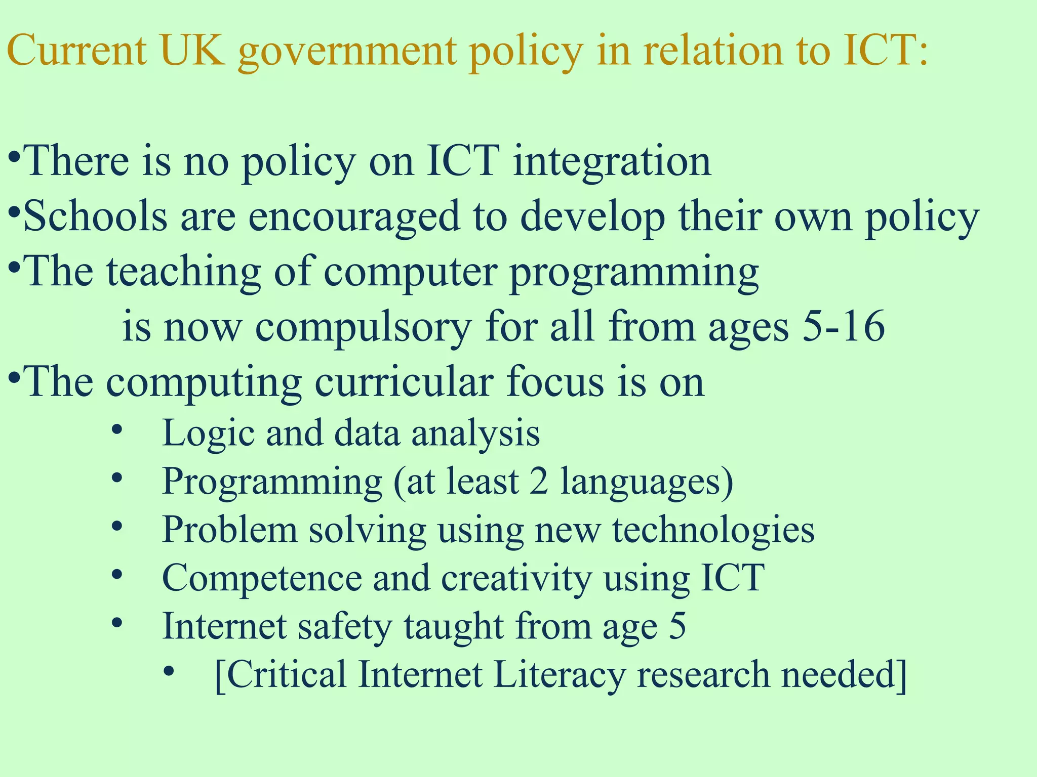 Current UK government policy in relation to ICT:
•There is no policy on ICT integration
•Schools are encouraged to develop their own policy
•The teaching of computer programming
is now compulsory for all from ages 5-16
•The computing curricular focus is on
• Logic and data analysis
• Programming (at least 2 languages)
• Problem solving using new technologies
• Competence and creativity using ICT
• Internet safety taught from age 5
• [Critical Internet Literacy research needed]
 