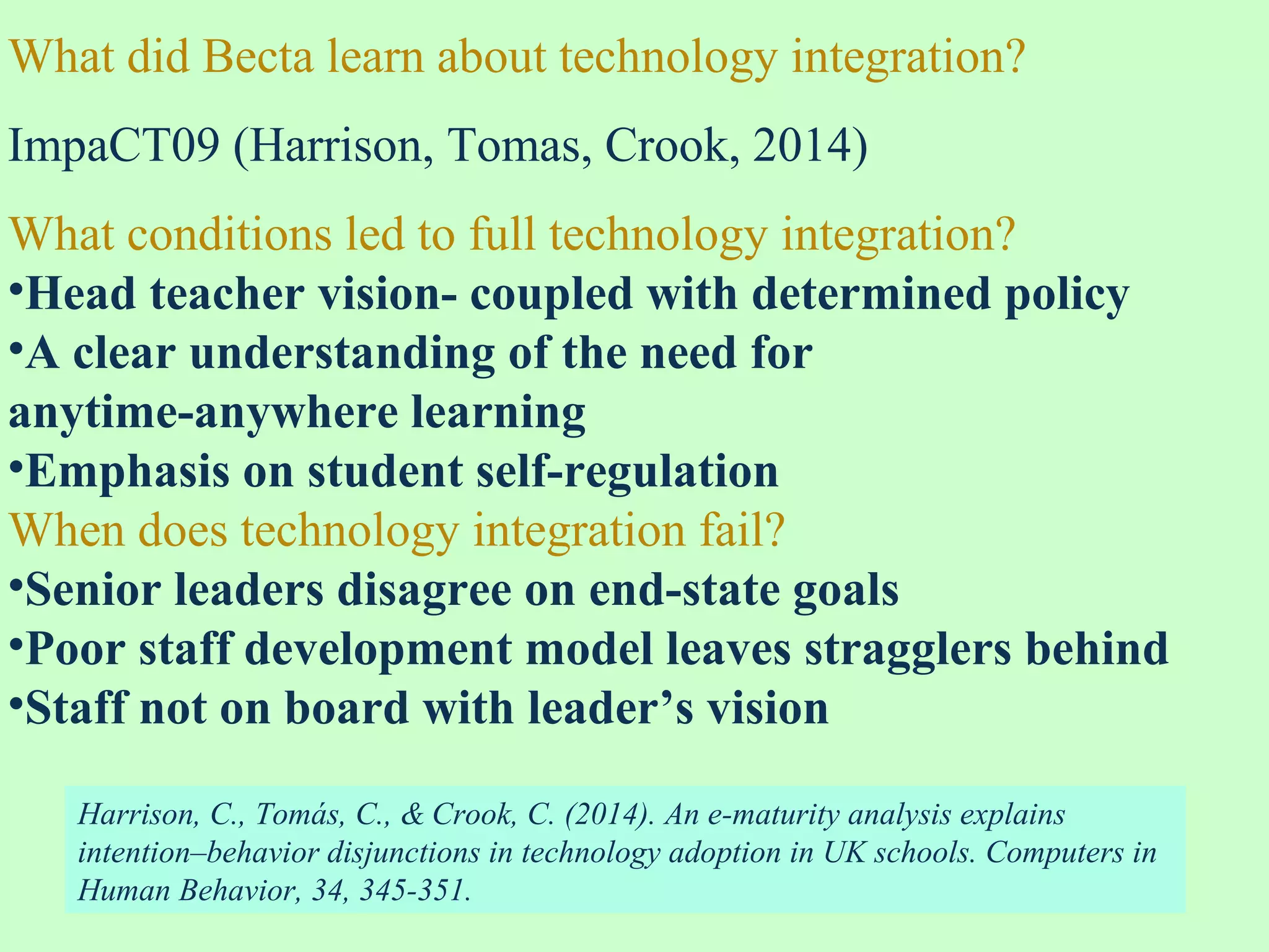 What did Becta learn about technology integration?
ImpaCT09 (Harrison, Tomas, Crook, 2014)
What conditions led to full technology integration?
•Head teacher vision- coupled with determined policy
•A clear understanding of the need for
anytime-anywhere learning
•Emphasis on student self-regulation
When does technology integration fail?
•Senior leaders disagree on end-state goals
•Poor staff development model leaves stragglers behind
•Staff not on board with leader’s vision
Harrison, C., Tomás, C., & Crook, C. (2014). An e-maturity analysis explains
intention–behavior disjunctions in technology adoption in UK schools. Computers in
Human Behavior, 34, 345-351.
 