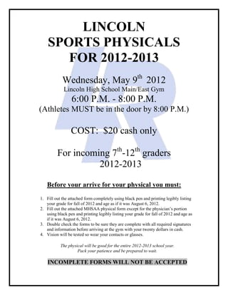 LINCOLN
    SPORTS PHYSICALS
       FOR 2012-2013
            Wednesday, May 9th 2012
             Lincoln High School Main/East Gym
                 6:00 P.M. - 8:00 P.M.
(Athletes MUST be in the door by 8:00 P.M.)

                 COST: $20 cash only

         For incoming 7th-12th graders
                   2012-2013

   Before your arrive for your physical you must:
1. Fill out the attached form completely using black pen and printing legibly listing
   your grade for fall of 2012 and age as if it was August 6, 2012.
2. Fill out the attached MHSAA physical form except for the physician’s portion
   using black pen and printing legibly listing your grade for fall of 2012 and age as
   if it was August 6, 2012.
3. Double check the forms to be sure they are complete with all required signatures
   and information before arriving at the gym with your twenty dollars in cash.
4. Vision will be tested so wear your contacts or glasses.

           The physical will be good for the entire 2012-2013 school year.
                    Pack your patience and be prepared to wait.

    INCOMPLETE FORMS WILL NOT BE ACCEPTED
 