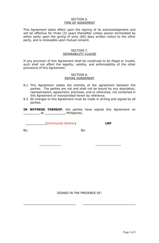 SECTION 6.
TIME OF AGREEMENT
This Agreement takes effect upon the signing of its acknowledgement and
will be effective for three (3) years thereafter unless sooner terminated by
either party upon the giving of sixty (60) days written notice to the other
party, and is renewable upon mutual consent.
SECTION 7.
SEPARABILITY CLAUSE
If any provision of this Agreement shall be construed to be illegal or invalid,
such shall not affect the legality, validity, and enforceability of the other
provisions of this Agreement.
SECTION 8.
ENTIRE AGREEMENT
8.1 This Agreement states the entirety of the agreement between the
parties. The parties are not and shall not be bound by any stipulation,
representation, agreement, promises, oral or otherwise, not contained in
this Agreement or incorporated herein by reference.
8.2 All changes to this Agreement must be made in writing and signed by all
parties.
IN WITNESS THEREOF, the parties have signed this Agreement on
_________ at ___________, Philippines.
___________(Community Partner) LRP
By: By:
____________ ______________
SIGNED IN THE PRESENCE OF:
_____________________________ _____________________________
Page 3 of 5
 