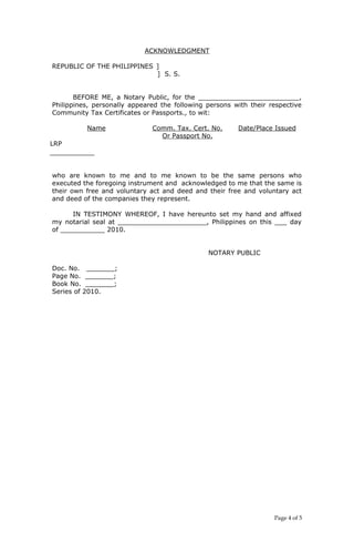 ACKNOWLEDGMENT
REPUBLIC OF THE PHILIPPINES ]
] S. S.
BEFORE ME, a Notary Public, for the _________________________,
Philippines, personally appeared the following persons with their respective
Community Tax Certificates or Passports., to wit:
Name Comm. Tax. Cert. No.
Or Passport No.
Date/Place Issued
LRP
___________
who are known to me and to me known to be the same persons who
executed the foregoing instrument and acknowledged to me that the same is
their own free and voluntary act and deed and their free and voluntary act
and deed of the companies they represent.
IN TESTIMONY WHEREOF, I have hereunto set my hand and affixed
my notarial seal at ______________________, Philippines on this ___ day
of ___________ 2010.
NOTARY PUBLIC
Doc. No. _______;
Page No. _______;
Book No. _______;
Series of 2010.
Page 4 of 5
 