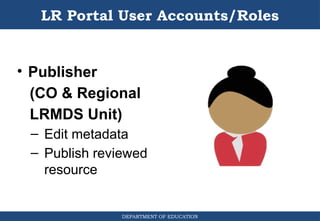 DEPARTMENT OF EDUCATION
LR Portal User Accounts/Roles
• Publisher
(CO & Regional
LRMDS Unit)
– Edit metadata
– Publish reviewed
resource
 