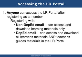 DEPARTMENT OF EDUCATION
1. Anyone can access the LR Portal after
registering as a member
Registering with:
• Non-DepEd email – can access and
download learning materials only
• DepEd email – can access and download
all learner’s materials AND teacher’s
guides materials in the LR Portal
Accessing the LR Portal
 