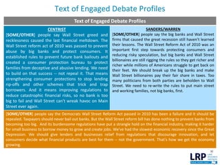 Text of Engaged Debate Profiles
32
Text of Engaged Debate Profiles
CENTRIST
[SOME/OTHER] people say Wall Street greed and
recklessness caused the last financial meltdown. The
Wall Street reform act of 2010 was passed to prevent
abuse by big banks and protect consumers. It
established rules to prevent future bank bailouts and
created a consumer protection bureau to protect
families from deceptive and abusive lending. We need
to build on that success -- not repeal it. That means
strengthening consumer protections to stop lending
rip-offs and other schemes that trick and trap
borrowers. And it means improving regulations to
reduce catastrophic financial risks, so no bank is too
big to fail and Wall Street can't wreak havoc on Main
Street ever again.
SANDERS/WARREN
[SOME/OTHER] people say the big banks and Wall Street
firms that caused the great recession still haven't learned
their lessons. The Wall Street Reform Act of 2010 was an
important first step towards protecting consumers and
reducing risky speculation, but big banks and Wall Street
billionaires are still rigging the rules so they get richer and
richer while millions of Americans struggle to get back on
their feet. We should break up the big banks and make
Wall Street billionaires pay their fair share in taxes. Too
many politicians from both parties are beholden to Wall
Street. We need to re-write the rules to put main street
and working families, not big banks, first.
[SOME/OTHER] people say the Democrats Wall Street Reform Act passed in 2010 has been a failure and it should be
repealed. Taxpayers should never bail out banks. But the Wall Street reform bill has done nothing to prevent banks from
becoming too big. And its burdensome regulations have put a strangle hold on the financial industry, making it harder
for small business to borrow money to grow and create jobs. We've had the slowest economic recovery since the Great
Depression. We should give lenders and businesses relief from regulations that discourage innovation, and let
consumers decide what financial products are best for them -- not the government. That's how we get the economy
growing.
 