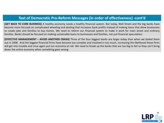 38
Text of Democratic Pro-Reform Messages (in order of effectiveness) -cont’d
[GET BACK TO CORE BUSINESS] A healthy economy needs a healthy financial system. But today, Wall Street and the big banks have
become more focused on complicated wheeling and dealing that increases bank profits instead of making loans that allow businesses
to create jobs and families to buy homes. We need to reform our financial system to make it work for main street and ordinary
families. Banks should be focused on making sustainable loans to businesses and families, not just financial speculation.
[EFFECTIVE MANAGEMENT – AVOID ANOTHER CRASH] Three of the four biggest banks are larger today than when we bailed them
out in 2008. And the biggest financial firms have become too complex and involved in too much, increasing the likelihood these firms
will get into trouble and once again put our economy at risk. We need to break up the banks that are too big to fail so they can't bring
down the entire economy when something goes wrong.
 