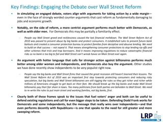 Key Findings: Engaging the Debate over Wall Street Reform
6
• In simulating an engaged debate, voters align with arguments for taking action by a wide margin—
even in the face of strongly worded counter-arguments that cast reform as fundamentally damaging to
jobs and economic growth.
• Notably, on the side of reform, a more centrist argument performs much better with Democrats, as
well as with older men. For Democrats this may be partially a familiarity effect.
– People say Wall Street greed and recklessness caused the last financial meltdown. The Wall Street Reform Act of
2010 was passed to prevent abuse by big banks and protect consumers. It established rules to prevent future bank
bailouts and created a consumer protection bureau to protect families from deceptive and abusive lending. We need
to build on that success -- not repeal it. That means strengthening consumer protections to stop lending rip-offs and
other schemes that trick and trap borrowers. And it means improving regulations to reduce catastrophic financial
risks so no bank is too big to fail and Wall Street can't wreak havoc on Main Street ever again.
• An argument with hotter language that calls for stronger action against billionaires performs much
better among older women and independents, and Democrats also buy the argument. Other studies
we have done recently show independents to be very populist right now.
– People say the big banks and Wall Street firms that caused the great recession still haven't learned their lessons. The
Wall Street Reform Act of 2010 was an important first step towards protecting consumers and reducing risky
speculation, but big banks and Wall Street billionaires are still rigging the rules so they get richer and richer while
millions of Americans struggle to get back on their feet. We should break up the big banks and make Wall Street
billionaires pay their fair share in taxes. Too many politicians from both parties are beholden to Wall Street. We need
to re-write the rules to put main street and working families, not big banks, first.
• Clearly both of these frames speak to the issues that fuel voters’ anger and both can be useful to
defend existing regulations and call for even bigger steps to be taken. Defending Dodd Frank works for
Democrats and some independents, but the message that really wins over independents—and that
even performs decently with Republicans—is one that speaks to the need for still greater and more
sweeping reform.
 
